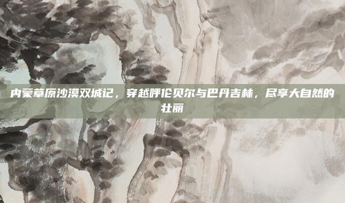 内蒙草原沙漠双城记，穿越呼伦贝尔与巴丹吉林，尽享大自然的壮丽