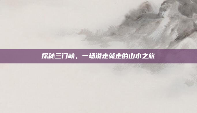 探秘三门峡,一场说走就走的山水之旅