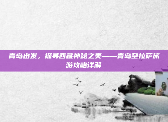 青岛出发,探寻西藏神秘之美——青岛至拉萨旅游攻略详解