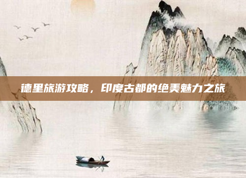 德里旅游攻略,印度古都的绝美魅力之旅
