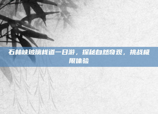 石林峡玻璃栈道一日游,探秘自然奇观,挑战极限体验