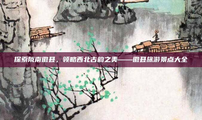 探索陇南徽县,领略西北古韵之美——徽县旅游景点大全