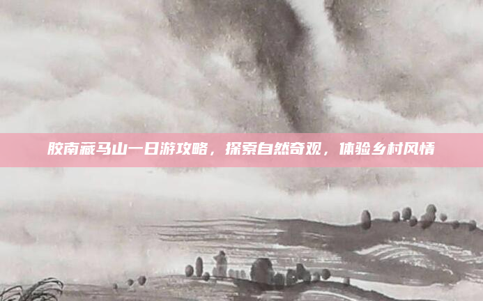 胶南藏马山一日游攻略，探索自然奇观，体验乡村风情