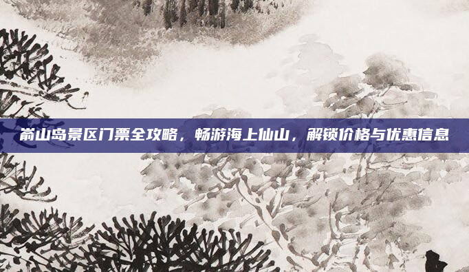 嵛山岛景区门票全攻略,畅游海上仙山,解锁价格与优惠信息