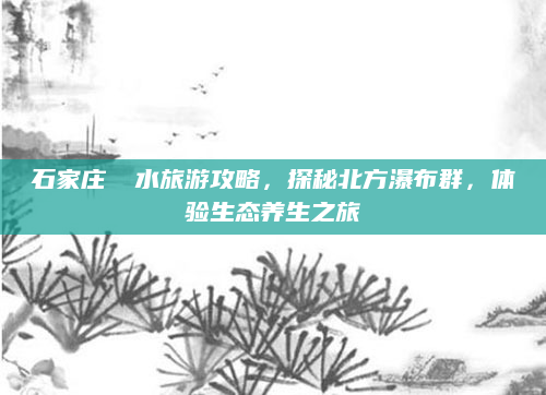 石家庄沕沕水旅游攻略,探秘北方瀑布群,体验生态养生之旅
