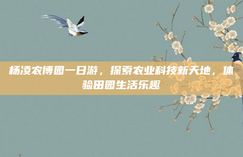 杨凌农博园一日游,探索农业科技新天地,体验田园生活乐趣