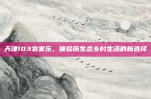 天津103农家乐,体验原生态乡村生活的新选择