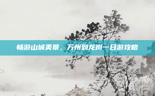 畅游山城美景，万州到龙岗一日游攻略