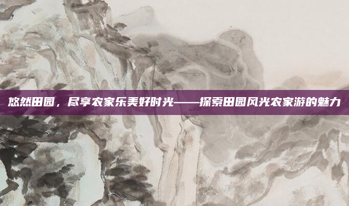 悠然田园,尽享农家乐美好时光——探索田园风光农家游的魅力