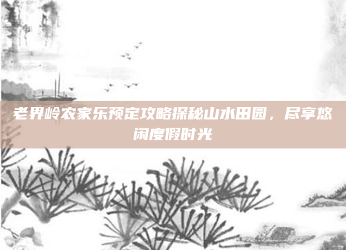 老界岭农家乐预定攻略探秘山水田园,尽享悠闲度假时光