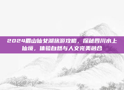 2024眉山仙女湖旅游攻略,探秘四川水上仙境,体验自然与人文完美融合