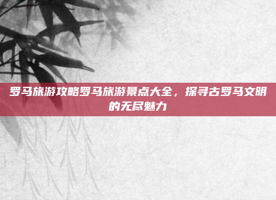 罗马旅游攻略罗马旅游景点大全,探寻古罗马文明的无尽魅力