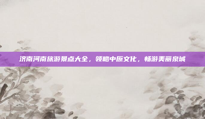 济南河南旅游景点大全,领略中原文化,畅游美丽泉城