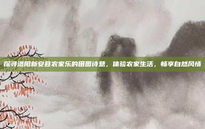 探寻洛阳新安县农家乐的田园诗意,体验农家生活,畅享自然风情