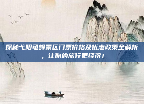探秘弋阳龟峰景区门票价格及优惠政策全解析,让你的旅行更经济!