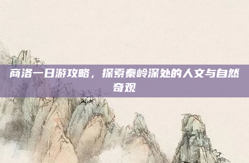 商洛一日游攻略,探索秦岭深处的人文与自然奇观