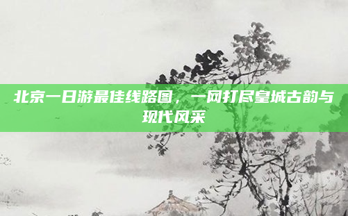 北京一日游最佳线路图,一网打尽皇城古韵与现代风采