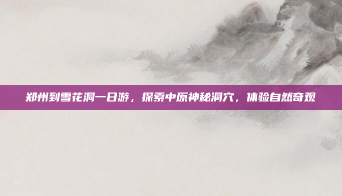 郑州到雪花洞一日游,探索中原神秘洞穴,体验自然奇观