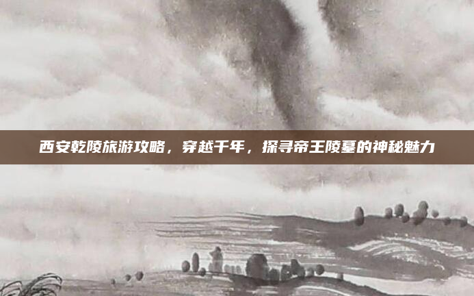 西安乾陵旅游攻略,穿越千年,探寻帝王陵墓的神秘魅力