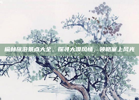 榆林旅游景点大全,探寻大漠风情,领略塞上风光