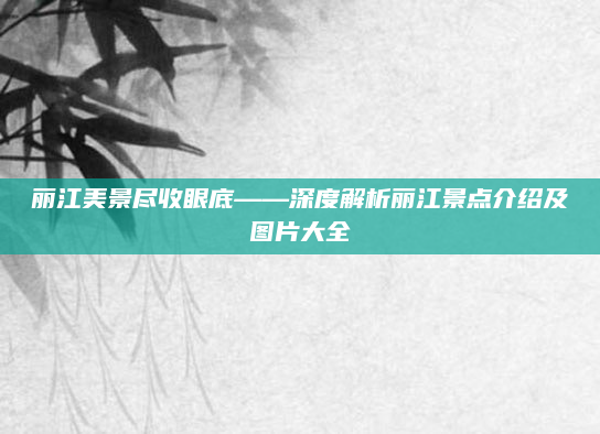 丽江美景尽收眼底——深度解析丽江景点介绍及图片大全