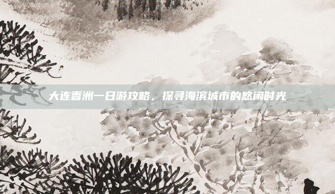 大连香洲一日游攻略,探寻海滨城市的悠闲时光