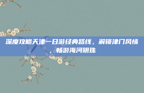 深度攻略天津一日游经典路线，解锁津门风情，畅游海河明珠