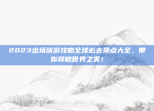2023出境旅游攻略全球必去景点大全,带你领略世界之美!