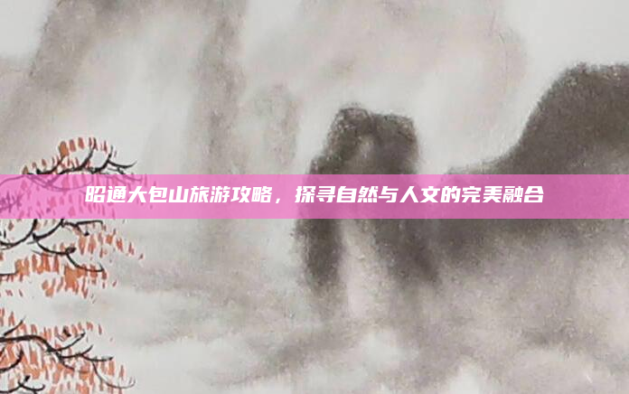 昭通大包山旅游攻略,探寻自然与人文的完美融合