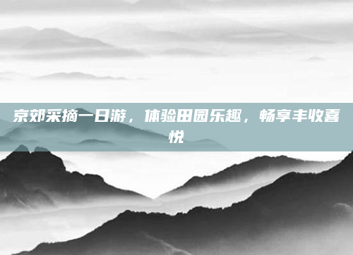 京郊采摘一日游,体验田园乐趣,畅享丰收喜悦