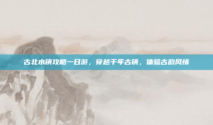 古北水镇攻略一日游，穿越千年古镇，体验古韵风情