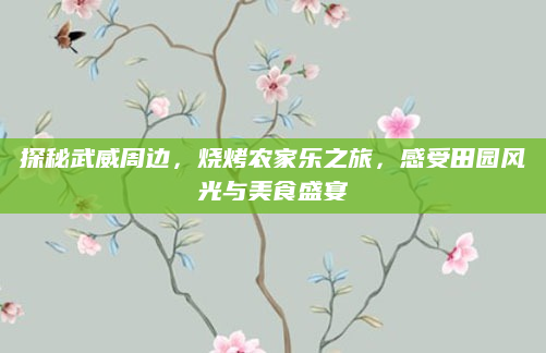 探秘武威周边，烧烤农家乐之旅，感受田园风光与美食盛宴