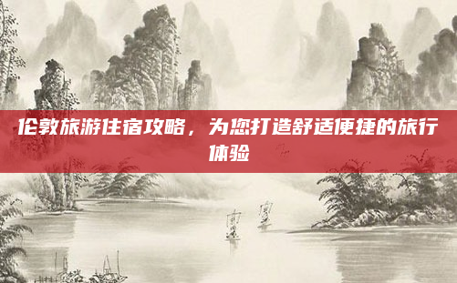 伦敦旅游住宿攻略,为您打造舒适便捷的旅行体验