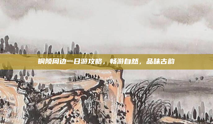 铜陵周边一日游攻略,畅游自然,品味古韵
