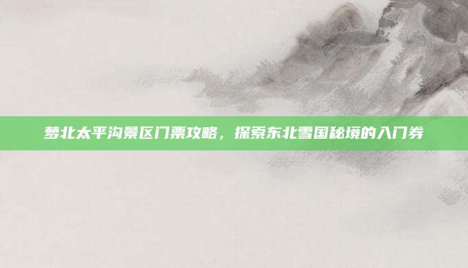 萝北太平沟景区门票攻略，探索东北雪国秘境的入门券