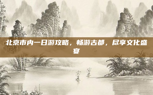 北京市内一日游攻略,畅游古都,尽享文化盛宴