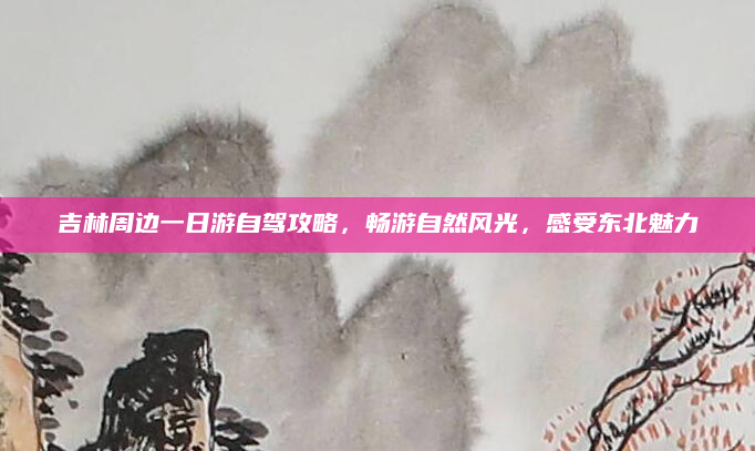 吉林周边一日游自驾攻略,畅游自然风光,感受东北魅力