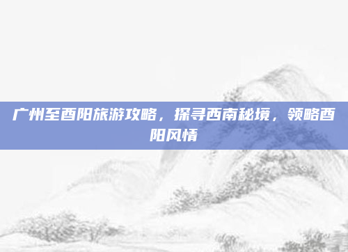 广州至酉阳旅游攻略,探寻西南秘境,领略酉阳风情