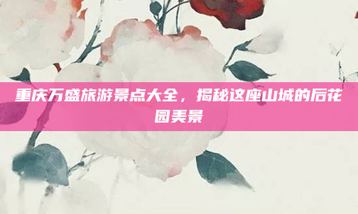 重庆万盛旅游景点大全,揭秘这座山城的后花园美景