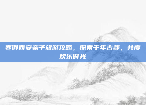 寒假西安亲子旅游攻略,探索千年古都,共度欢乐时光