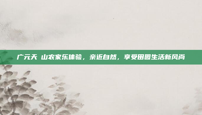 广元天曌山农家乐体验，亲近自然，享受田园生活新风尚