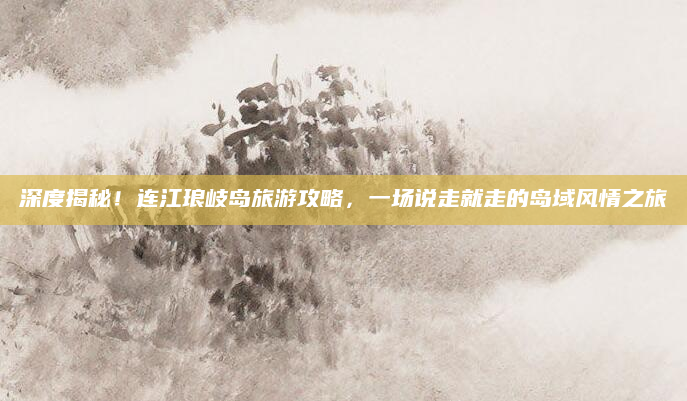 深度揭秘!连江琅岐岛旅游攻略,一场说走就走的岛域风情之旅