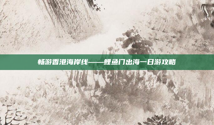 畅游香港海岸线——鲤鱼门出海一日游攻略