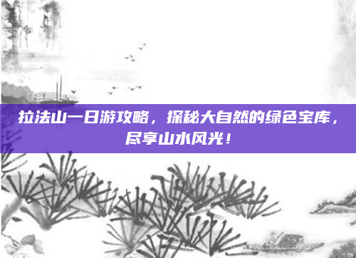 拉法山一日游攻略，探秘大自然的绿色宝库，尽享山水风光！