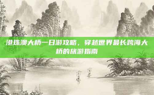 港珠澳大桥一日游攻略,穿越世界最长跨海大桥的旅游指南
