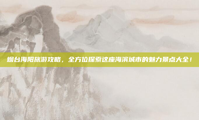 烟台海阳旅游攻略，全方位探索这座海滨城市的魅力景点大全！