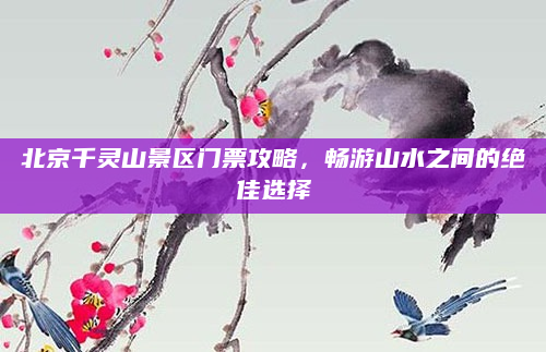 北京千灵山景区门票攻略,畅游山水之间的绝佳选择