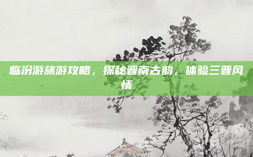 临汾游旅游攻略,探秘晋南古韵,体验三晋风情
