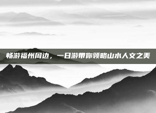畅游福州周边,一日游带你领略山水人文之美