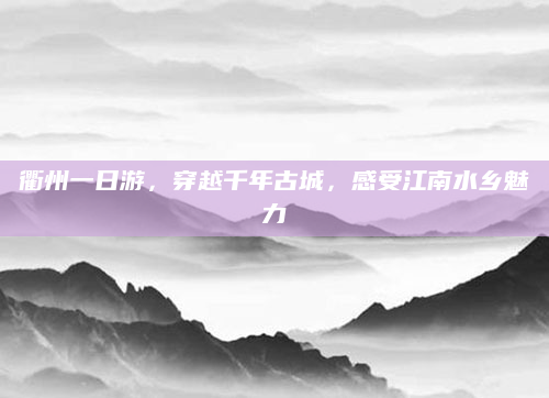 衢州一日游,穿越千年古城,感受江南水乡魅力